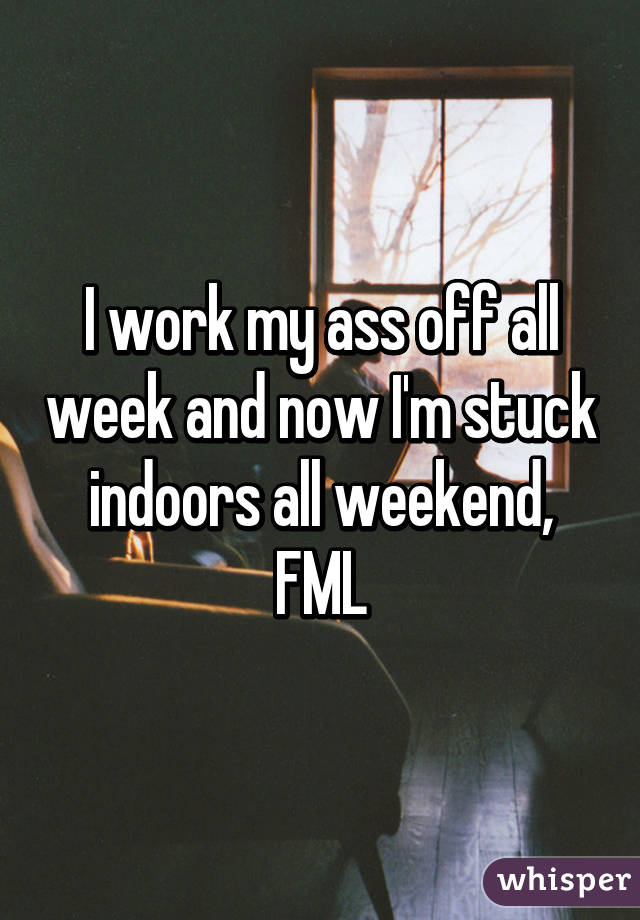 I work my ass off all week and now I'm stuck indoors all weekend, FML