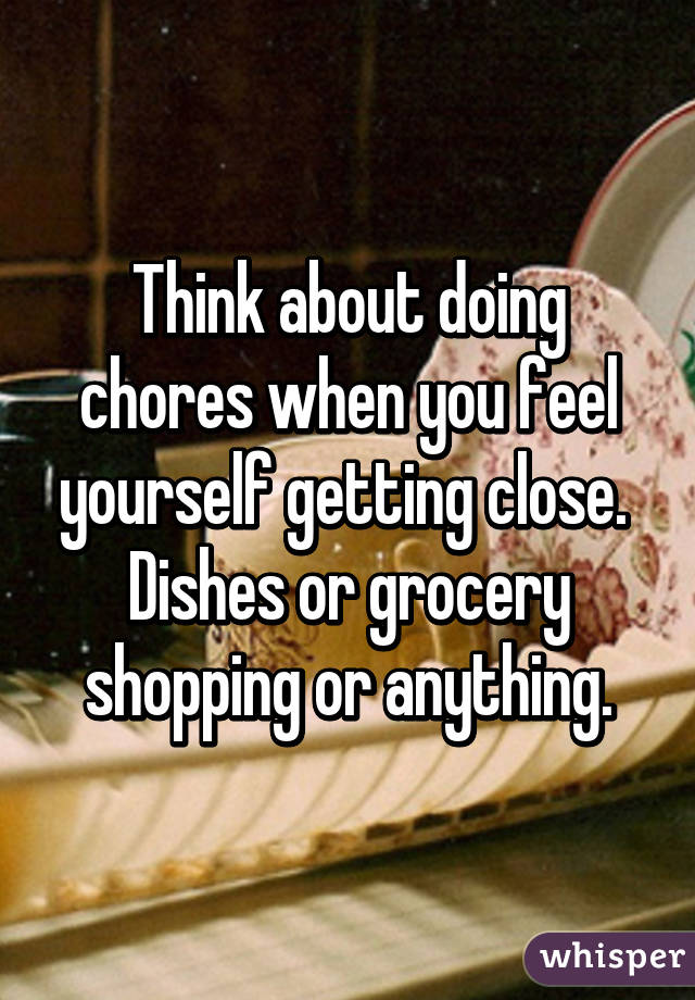 Think about doing chores when you feel yourself getting close.  Dishes or grocery shopping or anything.