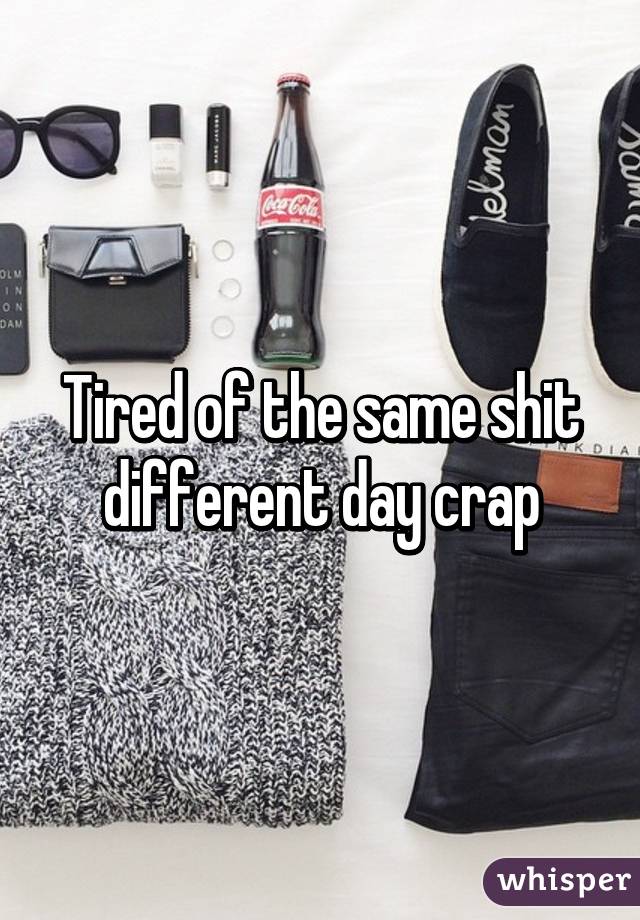 Tired of the same shit different day crap
