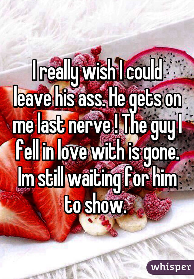 I really wish I could leave his ass. He gets on me last nerve ! The guy I fell in love with is gone. Im still waiting for him to show. 