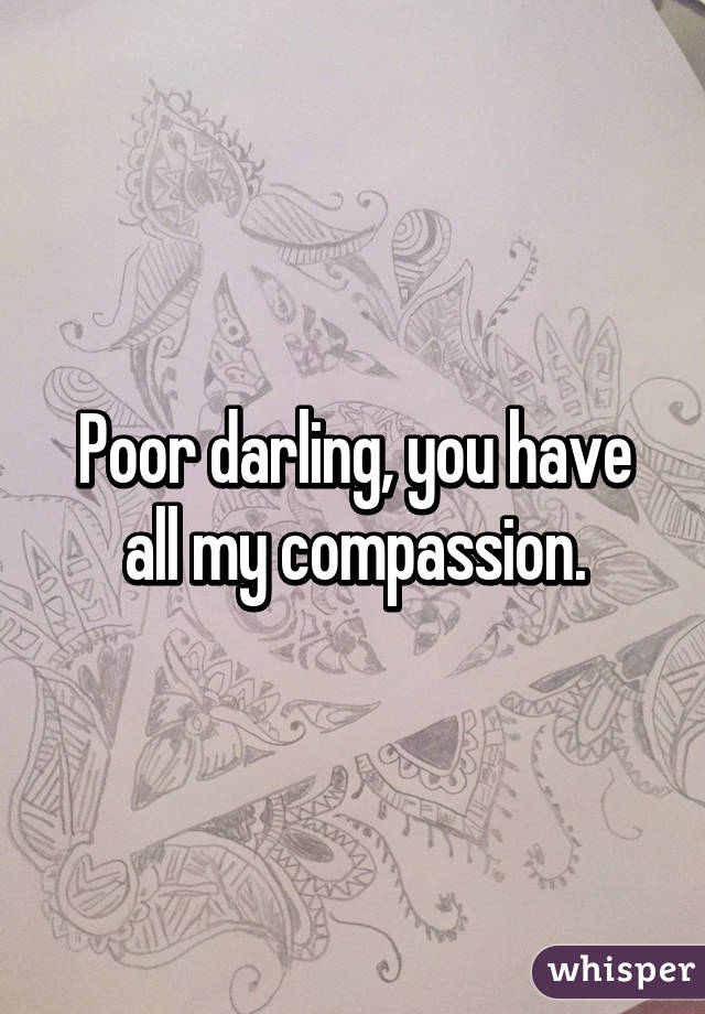 Poor darling, you have all my compassion.
