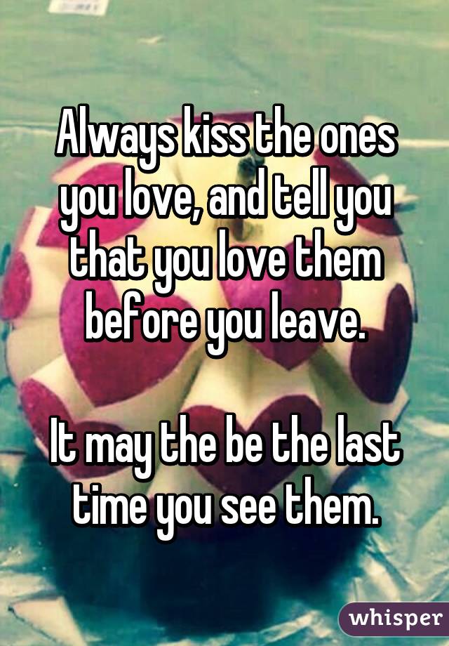 Always kiss the ones you love, and tell you that you love them before you leave.

It may the be the last time you see them.