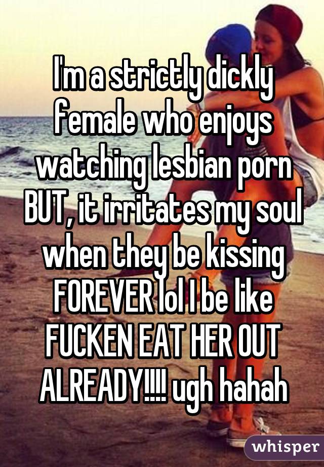I'm a strictly dickly female who enjoys watching lesbian porn BUT, it irritates my soul when they be kissing FOREVER lol I be like FUCKEN EAT HER OUT ALREADY!!!! ugh hahah