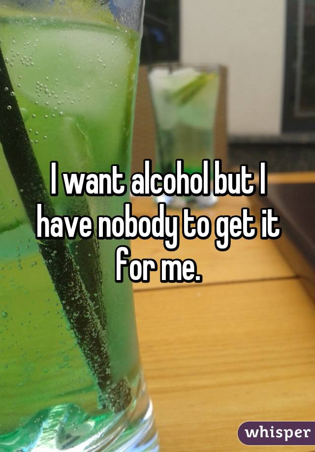 I want alcohol but I have nobody to get it for me.
