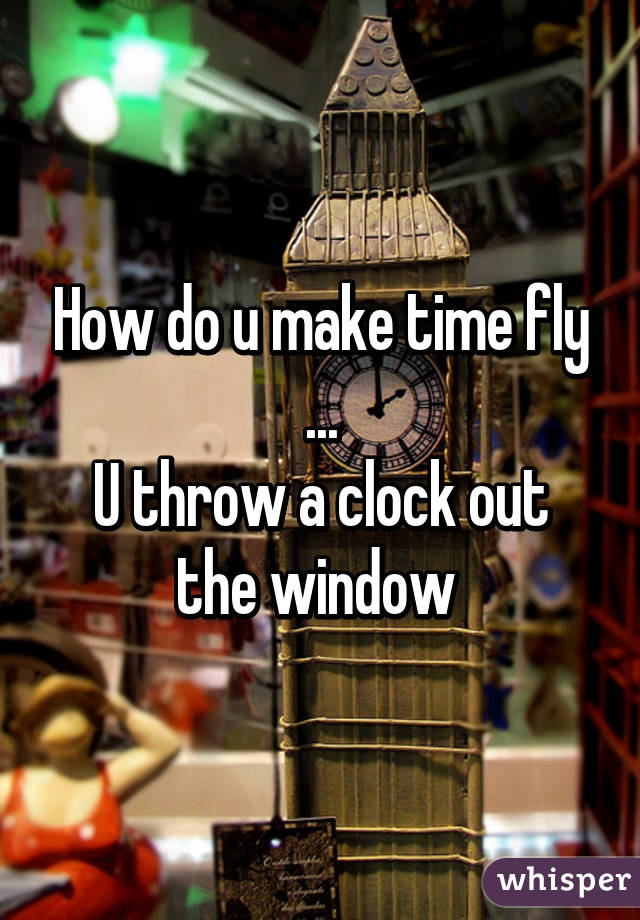 How do u make time fly ...
U throw a clock out the window 