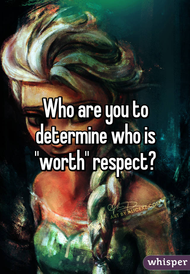 Who are you to determine who is "worth" respect?