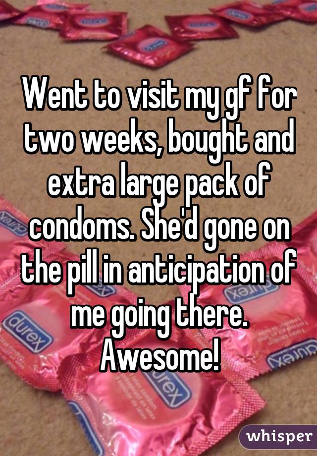 Went to visit my gf for two weeks, bought and extra large pack of condoms. She'd gone on the pill in anticipation of me going there. Awesome!