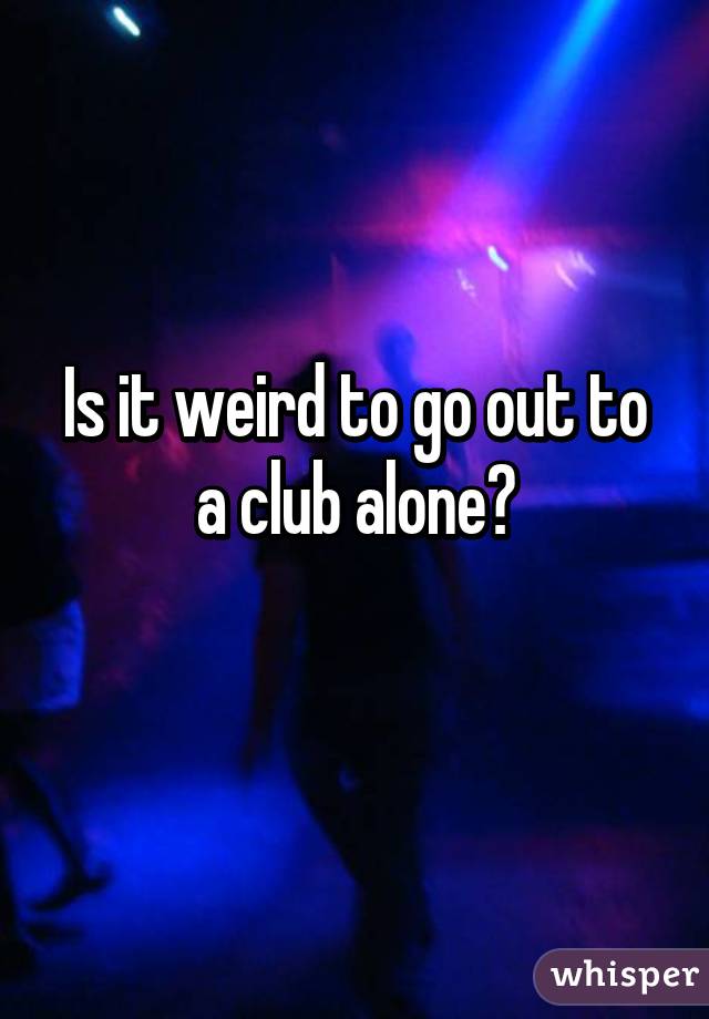 Is it weird to go out to a club alone?
