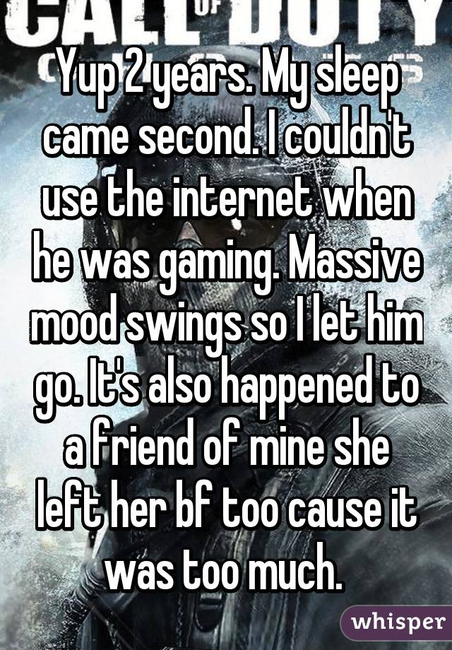 Yup 2 years. My sleep came second. I couldn't use the internet when he was gaming. Massive mood swings so I let him go. It's also happened to a friend of mine she left her bf too cause it was too much. 