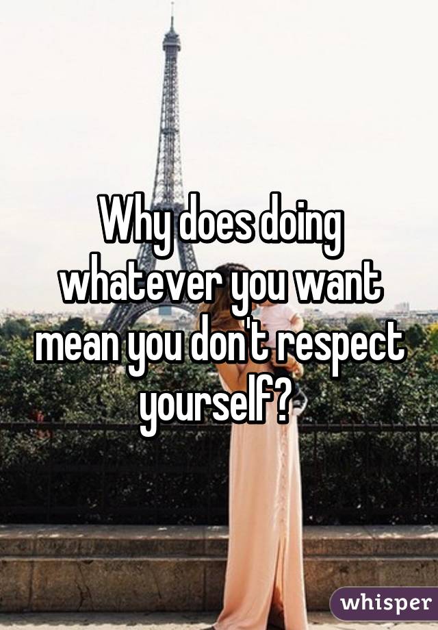 Why does doing whatever you want mean you don't respect yourself? 