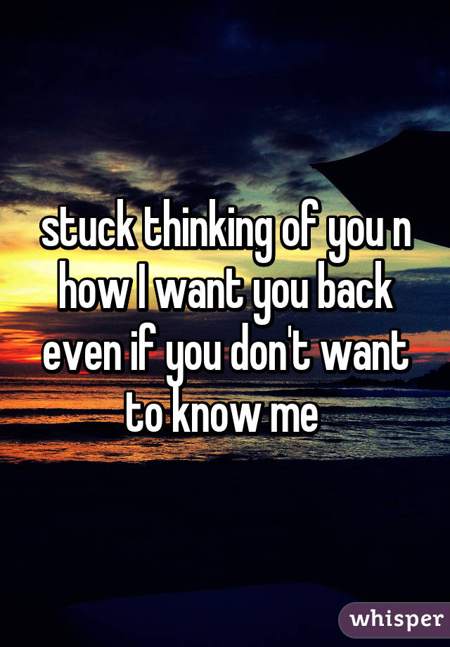 stuck thinking of you n how I want you back even if you don't want to know me 