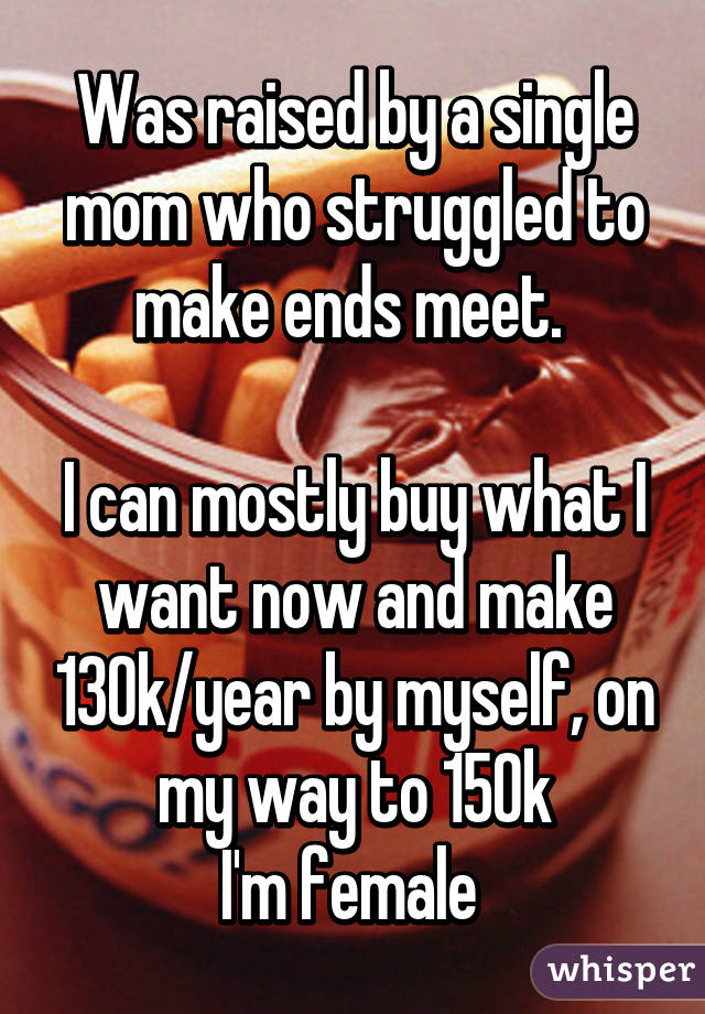 Was raised by a single mom who struggled to make ends meet. 

I can mostly buy what I want now and make 130k/year by myself, on my way to 150k
I'm female 