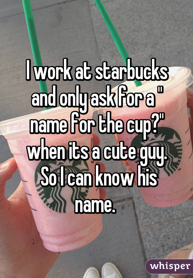 I work at starbucks and only ask for a " name for the cup?" when its a cute guy.
 So I can know his name. 
