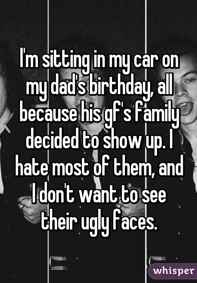 I'm sitting in my car on my dad's birthday, all because his gf's family decided to show up. I hate most of them, and I don't want to see their ugly faces.