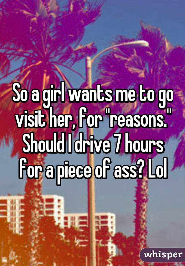 So a girl wants me to go visit her, for "reasons." Should I drive 7 hours for a piece of ass? Lol