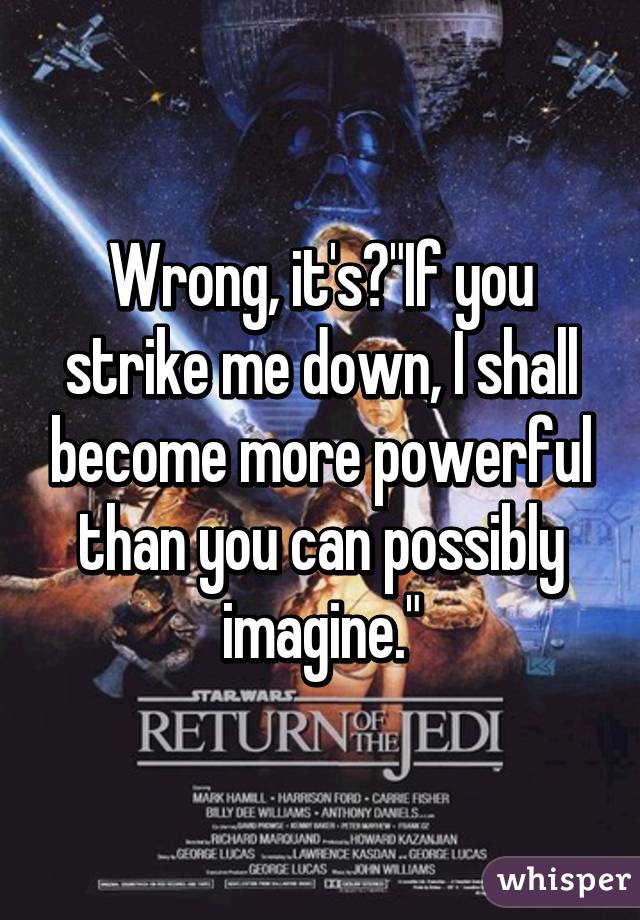 Wrong, it's "If you strike me down, I shall become more powerful than you can possibly imagine."