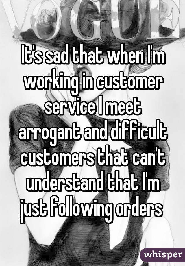 It's sad that when I'm working in customer service I meet arrogant and difficult customers that can't understand that I'm just following orders 