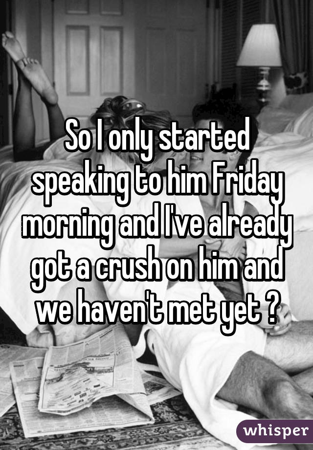 So I only started speaking to him Friday morning and I've already got a crush on him and we haven't met yet 😊