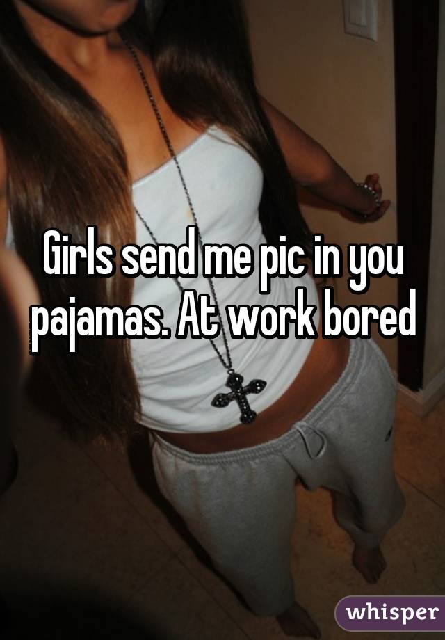 Girls send me pic in you pajamas. At work bored 