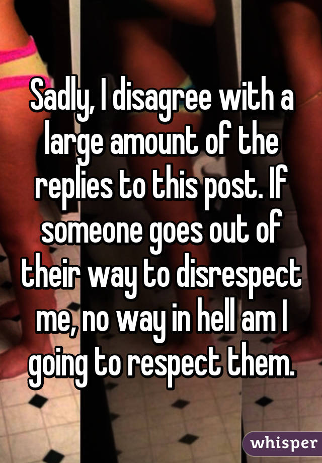 Sadly, I disagree with a large amount of the replies to this post. If someone goes out of their way to disrespect me, no way in hell am I going to respect them.