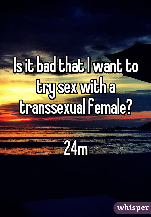 Is it bad that I want to try sex with a transsexual female?

24m