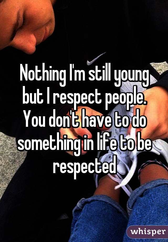 Nothing I'm still young but I respect people. You don't have to do something in life to be respected