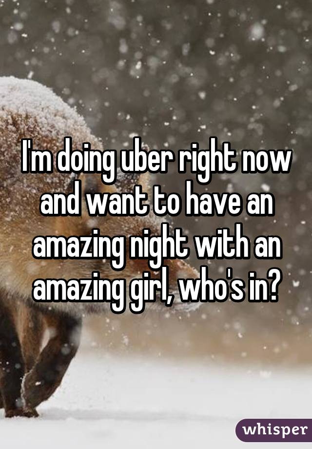 I'm doing uber right now and want to have an amazing night with an amazing girl, who's in?