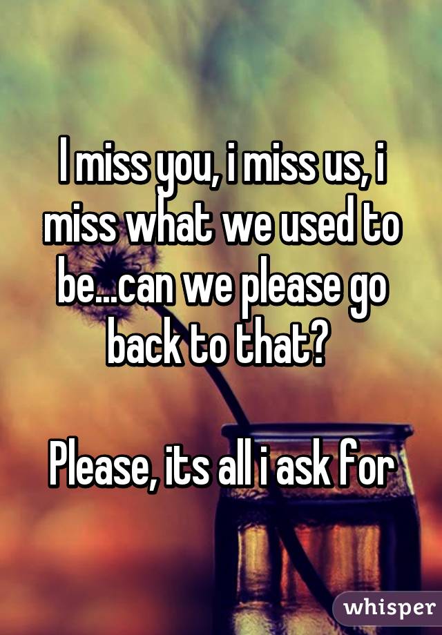 I miss you, i miss us, i miss what we used to be...can we please go back to that? 

Please, its all i ask for