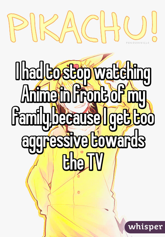 I had to stop watching Anime in front of my family,because I get too aggressive towards the TV