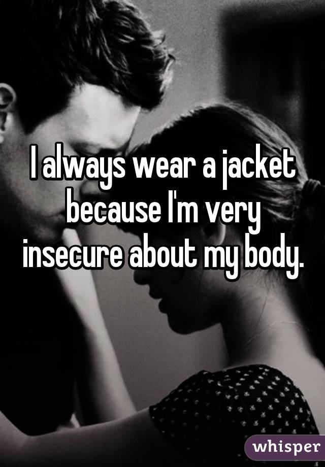 I always wear a jacket because I'm very insecure about my body. 