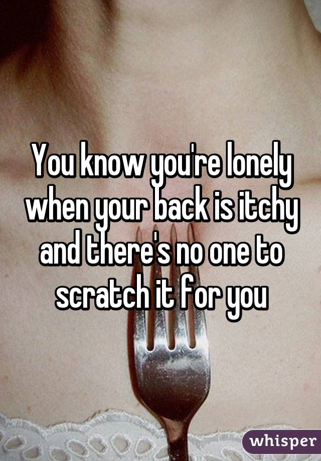 You know you're lonely when your back is itchy and there's no one to scratch it for you