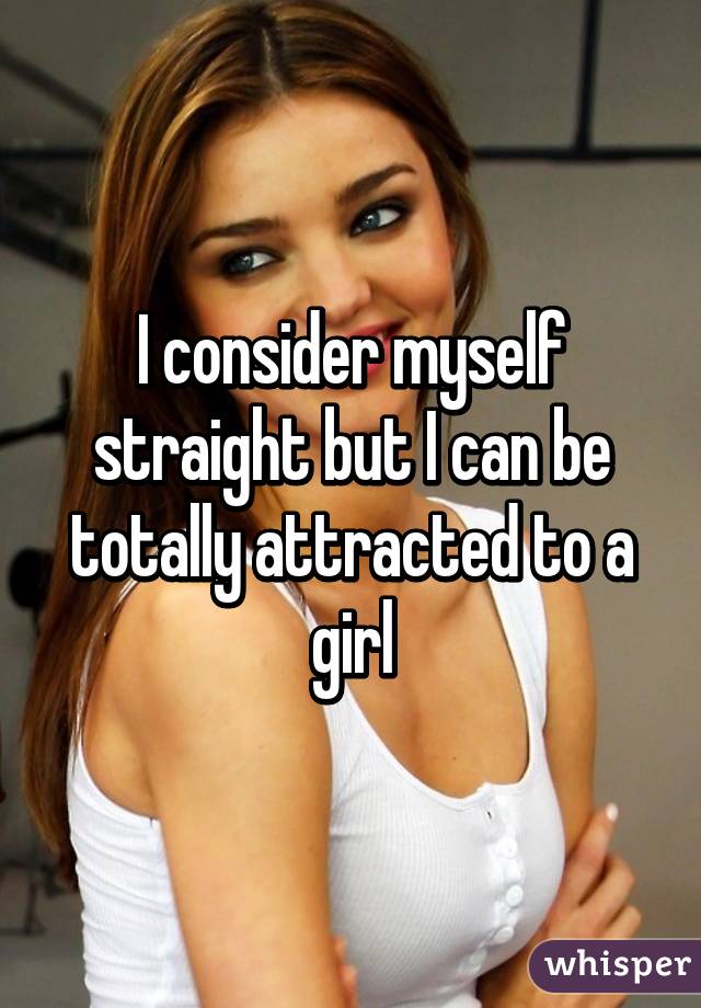 I consider myself straight but I can be totally attracted to a girl