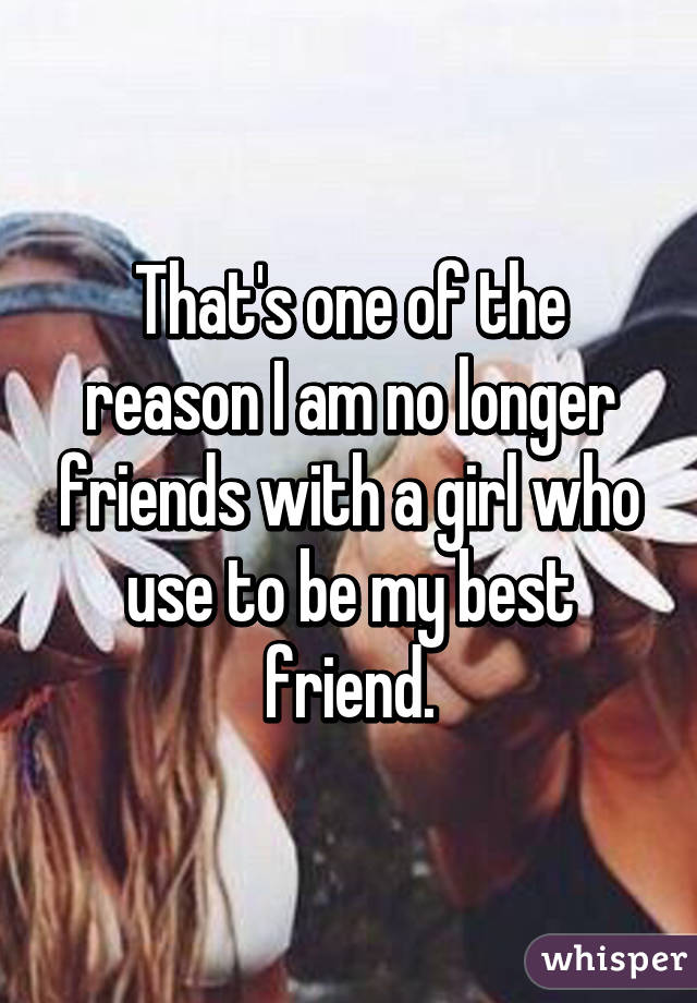 That's one of the reason I am no longer friends with a girl who use to be my best friend.