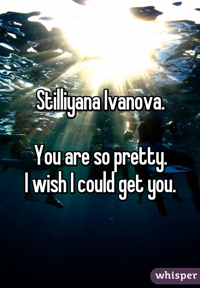 Stilliyana Ivanova.

You are so pretty.
I wish I could get you.