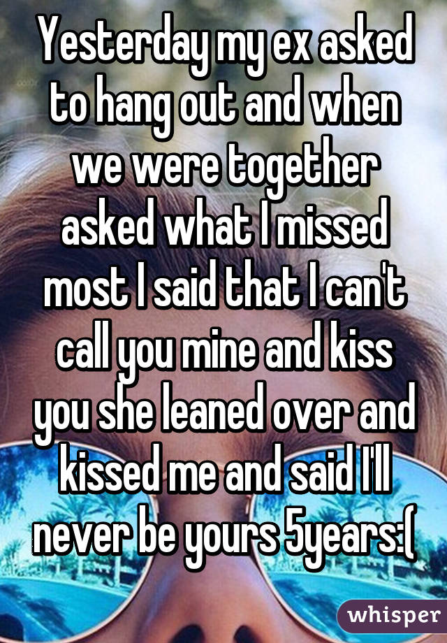 Yesterday my ex asked to hang out and when we were together asked what I missed most I said that I can't call you mine and kiss you she leaned over and kissed me and said I'll never be yours 5years:( 
