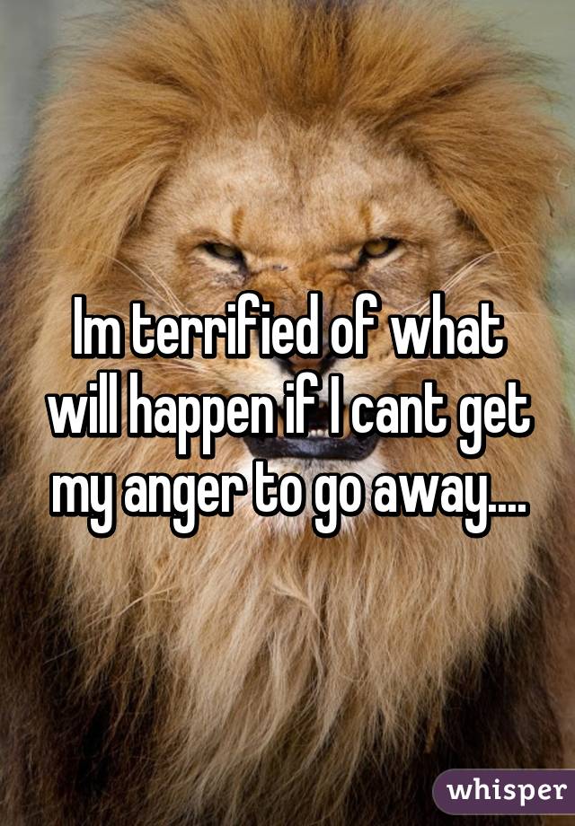 Im terrified of what will happen if I cant get my anger to go away....