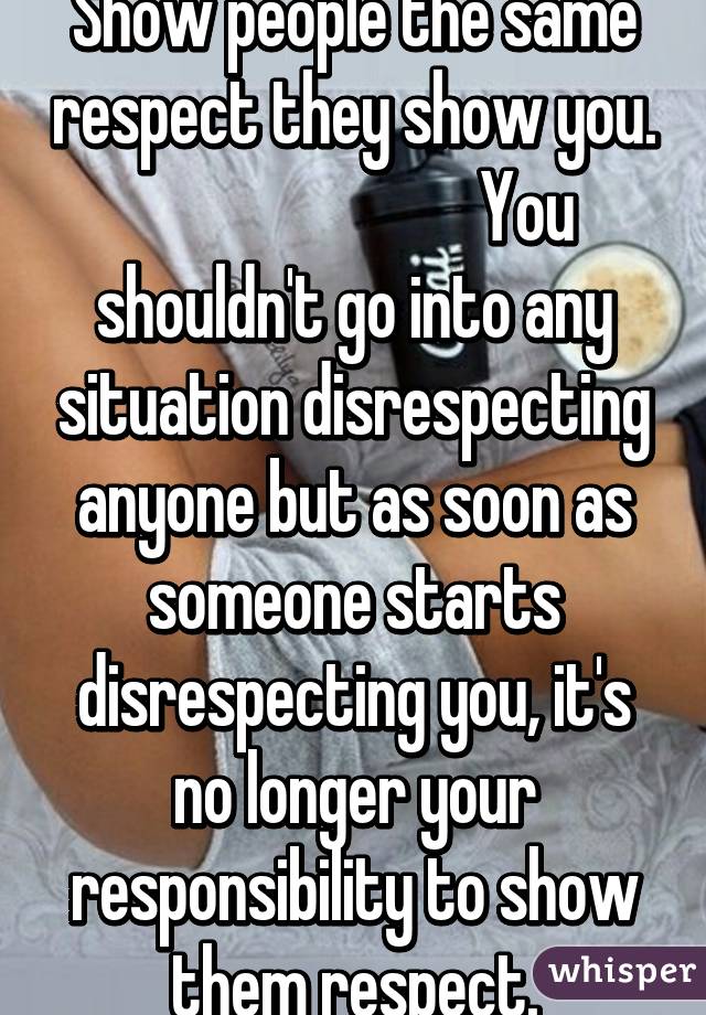 Show people the same respect they show you.
                          You shouldn't go into any situation disrespecting anyone but as soon as someone starts disrespecting you, it's no longer your responsibility to show them respect.