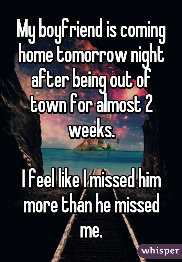 My boyfriend is coming home tomorrow night after being out of town for almost 2 weeks.

I feel like I missed him more than he missed me.