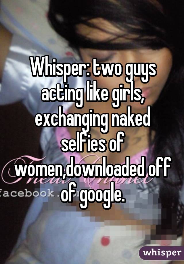 Whisper: two guys acting like girls, exchanging naked selfies of women,downloaded off of google.