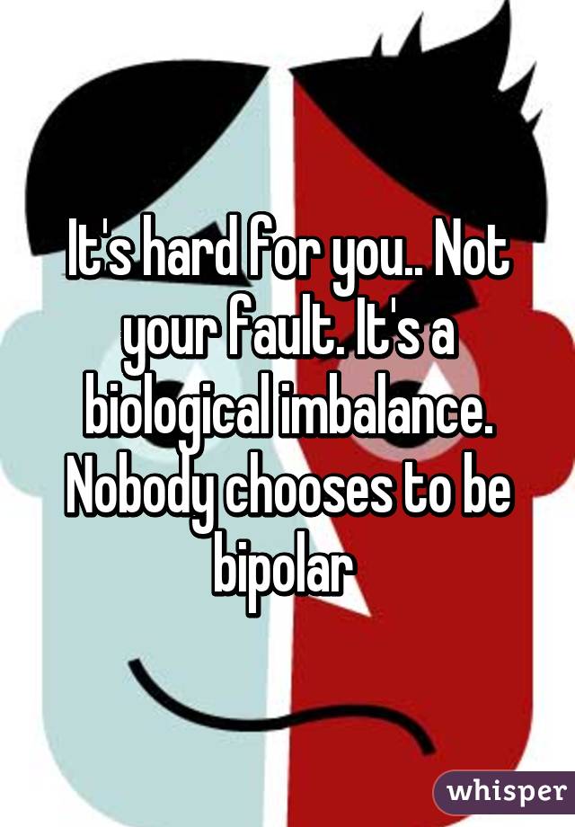 It's hard for you.. Not your fault. It's a biological imbalance. Nobody chooses to be bipolar 