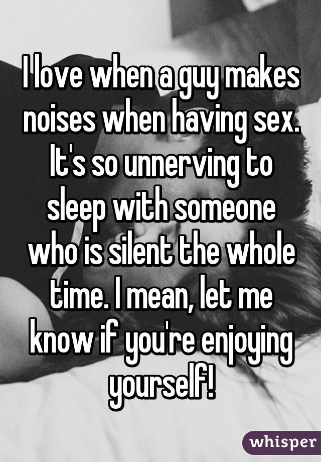 I love when a guy makes noises when having sex. It's so unnerving to sleep with someone who is silent the whole time. I mean, let me know if you're enjoying yourself!
