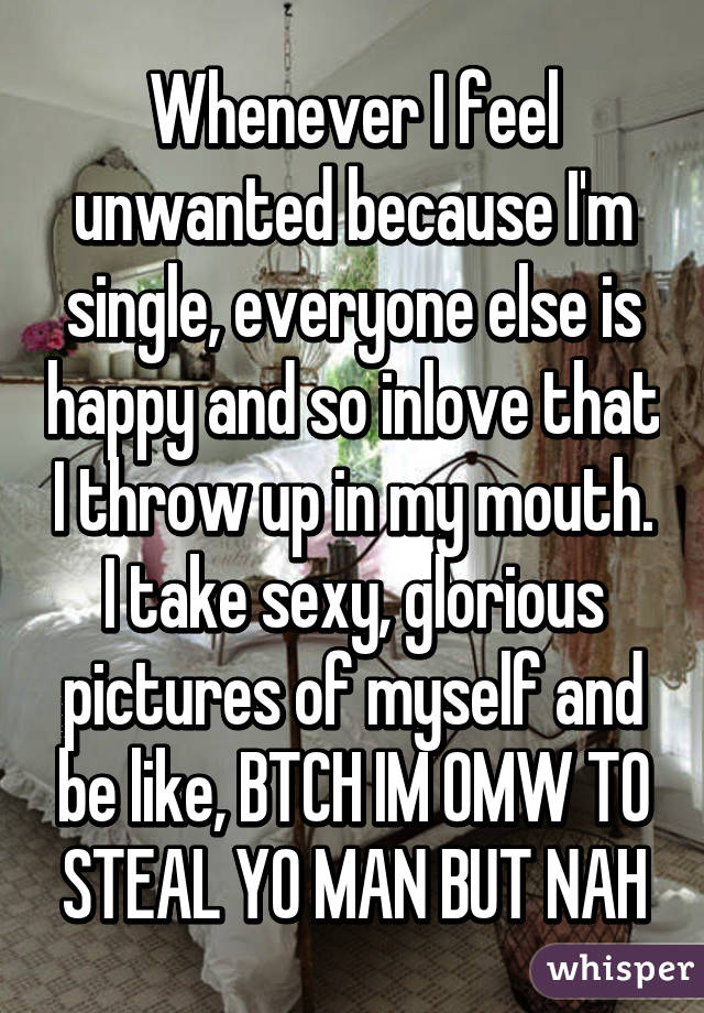 Whenever I feel unwanted because I'm single, everyone else is happy and so inlove that I throw up in my mouth. I take sexy, glorious pictures of myself and be like, BTCH IM OMW TO STEAL YO MAN BUT NAH