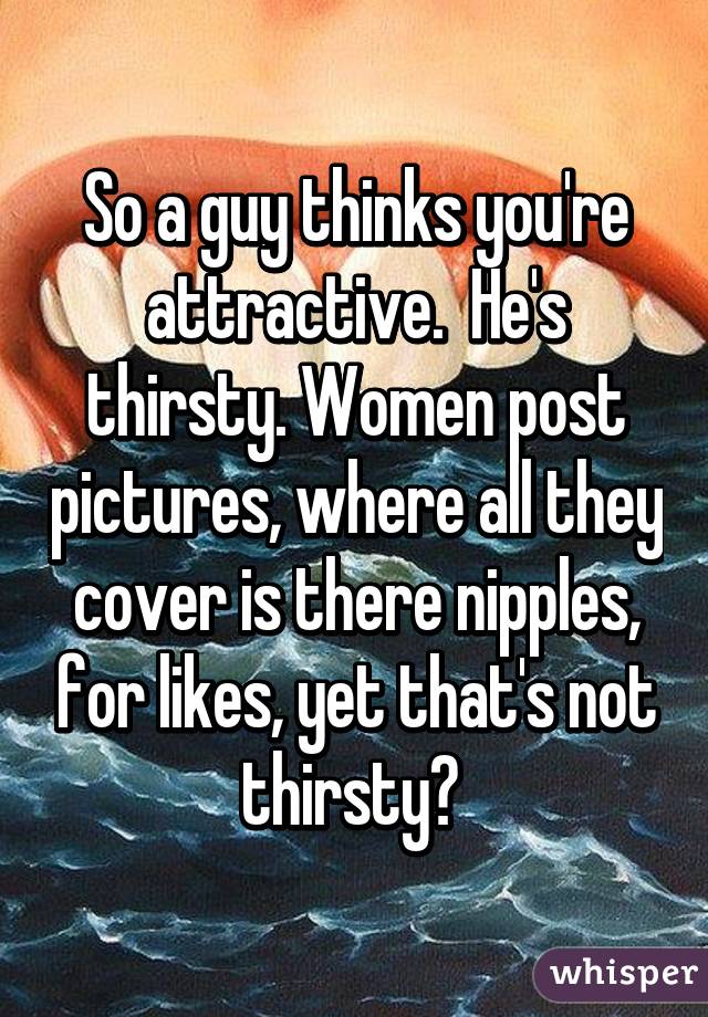 So a guy thinks you're attractive.  He's thirsty. Women post pictures, where all they cover is there nipples, for likes, yet that's not thirsty? 