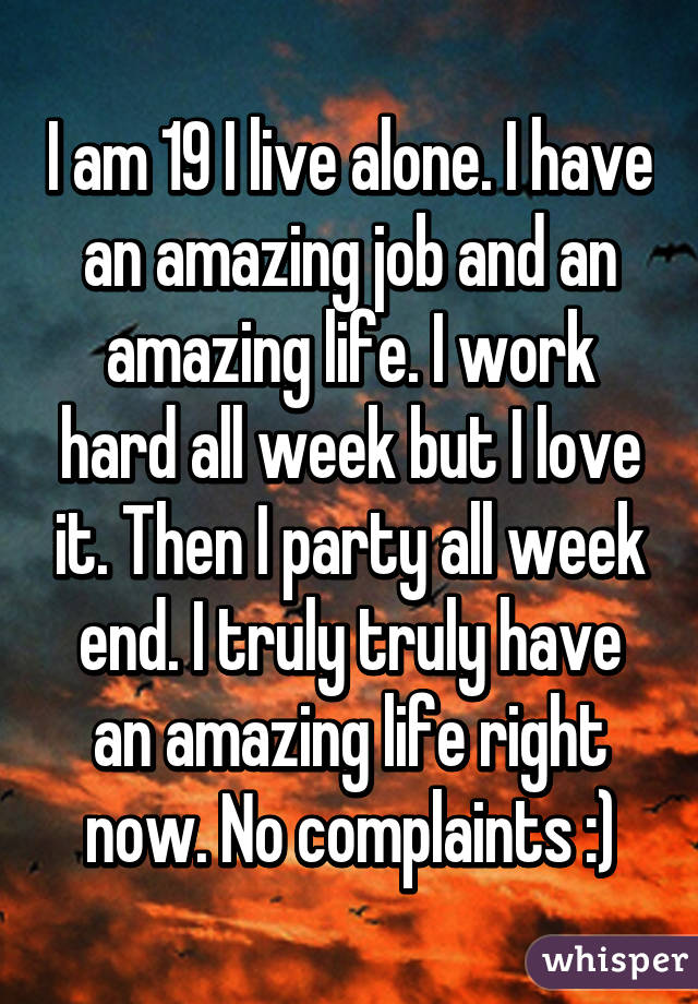 I am 19 I live alone. I have an amazing job and an amazing life. I work hard all week but I love it. Then I party all week end. I truly truly have an amazing life right now. No complaints :)