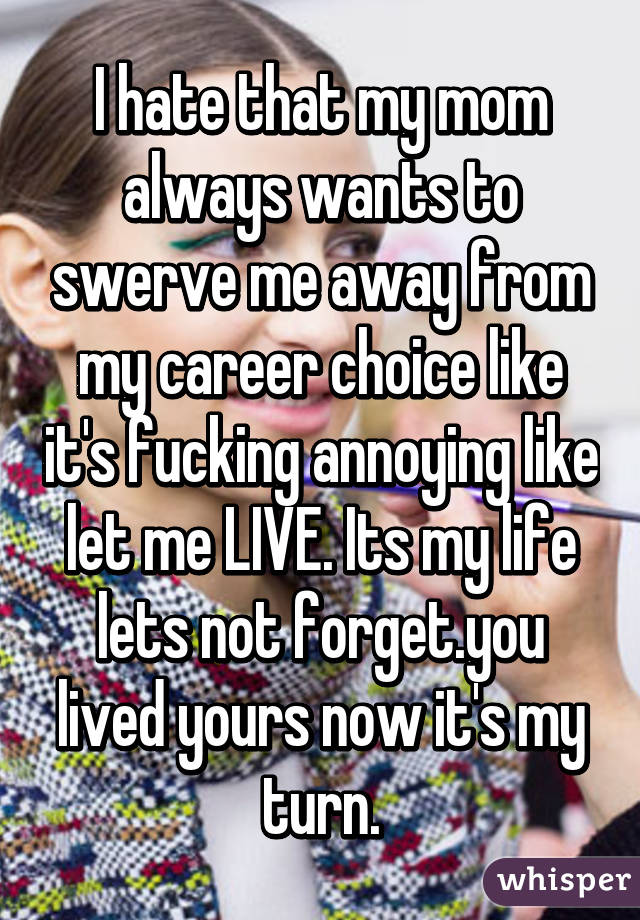 I hate that my mom always wants to swerve me away from my career choice like it's fucking annoying like let me LIVE. Its my life lets not forget.you lived yours now it's my turn.