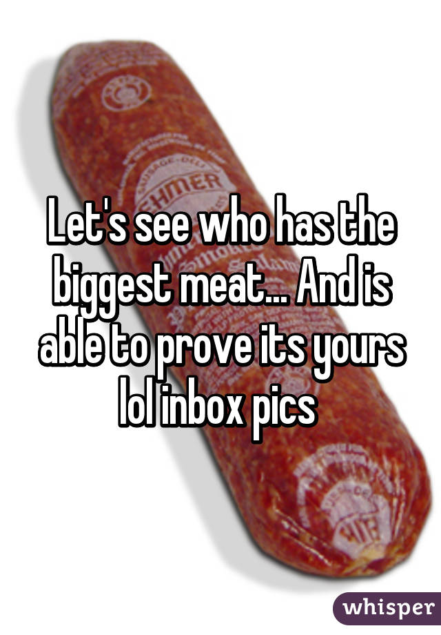 Let's see who has the biggest meat... And is able to prove its yours lol inbox pics 