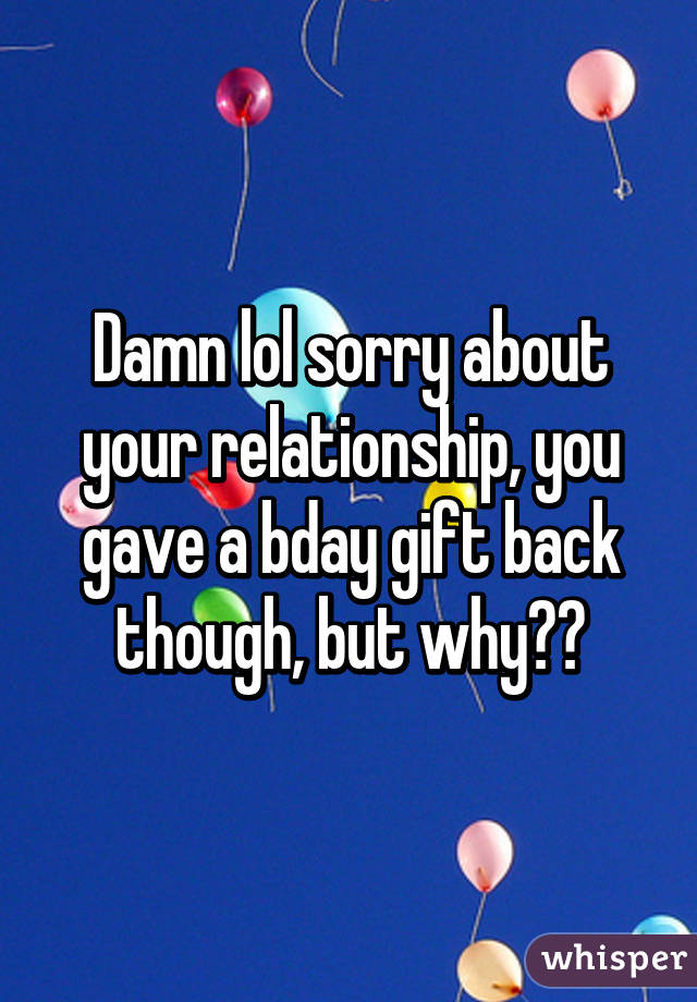 Damn lol sorry about your relationship, you gave a bday gift back though, but why?😁