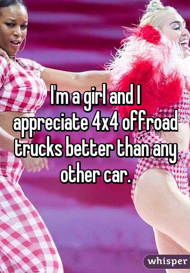 I'm a girl and I appreciate 4x4 offroad trucks better than any other car.