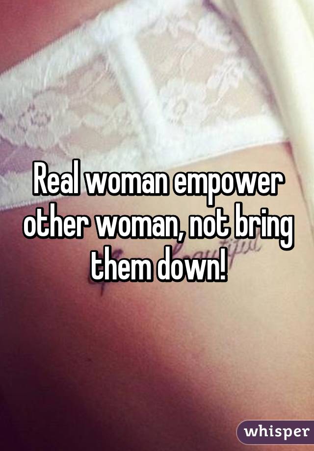 Real woman empower other woman, not bring them down!