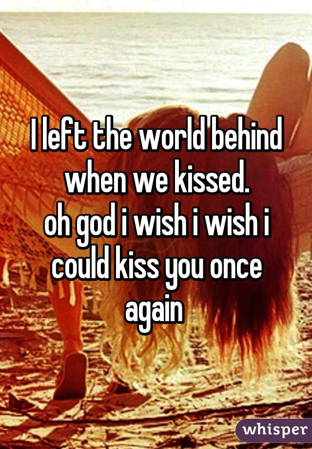 I left the world behind when we kissed.
oh god i wish i wish i could kiss you once again 